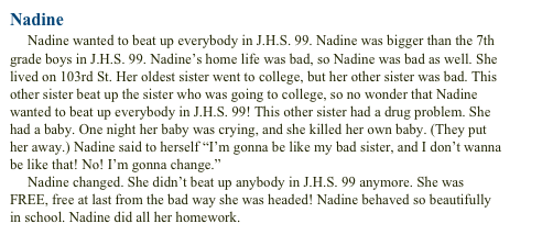 Nadine
     Nadine wanted to beat up everybody in J.H.S. 99. Nadine was bigger than the 7th grade boys in J.H.S. 99. Nadine’s home life was bad, so Nadine was bad as well. She lived on 103rd St. Her oldest sister went to college, but her other sister was bad. This other sister beat up the sister who was going to college, so no wonder that Nadine wanted to beat up everybody in J.H.S. 99! This other sister had a drug problem. She had a baby. One night her baby was crying, and she killed her own baby. (They put her away.) Nadine said to herself “I’m gonna be like my bad sister, and I don’t wanna be like that! No! I’m gonna change.”      Nadine changed. She didn’t beat up anybody in J.H.S. 99 anymore. She was FREE, free at last from the bad way she was headed! Nadine behaved so beautifullyin school. Nadine did all her homework.